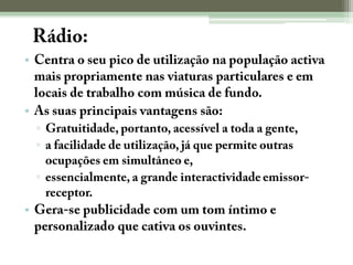 A Rádio:Centra o seu pico de utilização na população activa mais propriamente nas viaturas particulares e em locais de trabalho com música de fundo.As suas principais vantagens são:Gratuitidade, portanto, acessível a toda a gente,a facilidade de utilização, já que permite outras ocupações em simultâneo e,essencialmente, a grande interactividade emissor-receptor.Gera-se publicidade com um tom íntimo e personalizado que cativa os ouvintes.