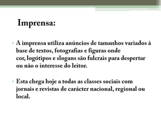A Imprensa:A imprensa utiliza anúncios de tamanhos variados à base de textos, fotografias e figuras onde cor, logótipos e slogans são fulcrais para despertar ou não o interesse do leitor.Esta chega hoje a todas as classes sociais com jornais e revistas de carácter nacional, regional ou local.