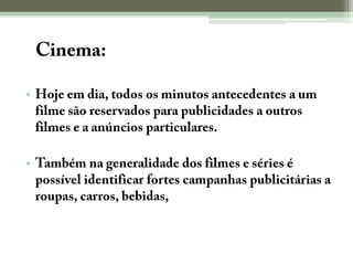 O Cinema:Hoje em dia, todos os minutos antecedentes a um filme são reservados para publicidades a outros filmes e a anúncios particulares.Também na generalidade dos filmes e séries é possível identificar fortes campanhas publicitárias a roupas, carros, bebidas, etc.