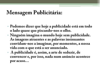 Mensagem Publicitária:Podemos dizer que hoje a publicidade está em todo o lado quase que piscando-nos o olho.Ninguém imagina o mundo hoje sem publicidade. As imagens atraentes e as palavras insinuantes convidam-nos a imaginar, por momentos, a nossa vida com o que está a ser anunciado. A publicidade é, assim, a arte de seduzir, de convencer e, por isso, nada num anúncio acontece por acaso…