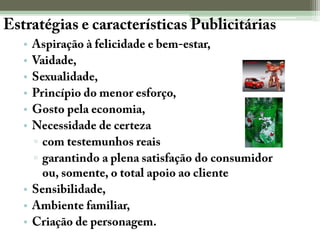Estratégias e características PublicitáriasAspiração à felicidade e bem-estar, Vaidade, Sexualidade, Princípio do menor esforço, Gosto pela economia,Necessidade de certezacom testemunhos reaisgarantindo a plena satisfação do consumidor ou, somente, o total apoio ao clienteSensibilidade,Ambiente familiar, Criação de personagem.