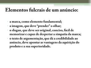 Elementos fulcrais de um anúncio::a marca, como elemento fundamental;a imagem, que deve “prender” o olhar;o slogan, que deve ser original, conciso, fácil de memorizar e capaz de despertar a simpatia da marca;o texto de argumentação, que dá a credibilidade ao anúncio, deve apontar as vantagens da aquisição do produto e a sua superioridade.