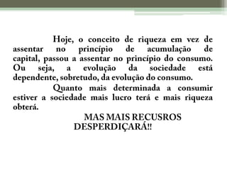Hoje, o conceito de riqueza em vez de assentar no princípio de acumulação de capital, passou a assentar no princípio do consumo. Ou seja, a evolução da sociedade está dependente, sobretudo, da evolução do consumo.Quanto mais determinada a consumir estiver a sociedade mais lucro terá e mais riqueza obterá.MAS MAIS RECUSROS DESPERDIÇARÁ!!