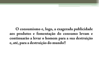 	O consumismo e, logo, a exagerada publicidade aos produtos e fomentação do consumo levam e continuarão a levar o homem para a sua destruição e, até, para a destruição do mundo!!