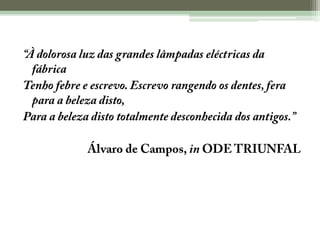 “À dolorosa luz das grandes lâmpadas eléctricas da fábricaTenho febre e escrevo. Escrevo rangendo os dentes, fera para a beleza disto,Para a beleza disto totalmente desconhecida dos antigos.”Álvaro de Campos, in ODE TRIUNFAL