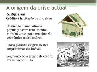 A origem da crise actualSubprimeCrédito à habitação de alto risco Destinado a uma fatia da     população com rendimentos     mais baixos e com uma situação     económica mais instável. Única garantia exigida nestes     empréstimos é o imóvel. Segmento do mercado de crédito     exclusivo dos EUA.
