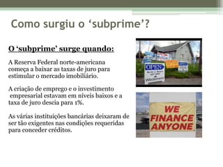 Como surgiu o ‘subprime’?O ‘subprime’ surge quando:A Reserva Federal norte-americana começa a baixar as taxas de juro para estimular o mercado imobiliário. A criação de emprego e o investimento empresarial estavam em níveis baixos e a taxa de juro descia para 1%. As várias instituições bancárias deixaram de ser tão exigentes nas condições requeridas para conceder créditos. 
