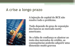 A crise a longo prazoA injecção de capital do BCE não resolve todo o problema.     Tudo depende do grau de exposição dos bancos ao mercado norte-americano.     Se a falta de confiança se alastrar ao resto dos mercados de crédito, as consequências poderão adquirir uma dimensão muito gravosa