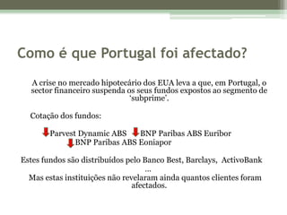 Como é que Portugal foi afectado?A crise no mercado hipotecário dos EUA leva a que, em Portugal, o sector financeiro suspenda os seus fundos expostos ao segmento de ‘subprime’.     Cotação dos fundos:ParvestDynamic ABS       BNP Paribas ABS Euribor                            BNP Paribas ABS EoniaporEstes fundos são distribuídos pelo Banco Best, Barclays,  ActivoBank   …  Mas estas instituições não revelaram ainda quantos clientes foram afectados. 