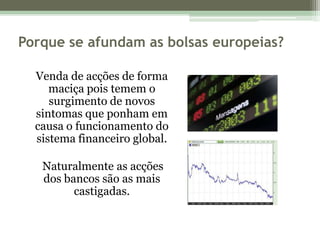 Porque se afundam as bolsas europeias?Venda de acções de forma maciça pois temem o surgimento de novos sintomas que ponham em causa o funcionamento do sistema financeiro global.     Naturalmente as acções dos bancos são as mais castigadas.