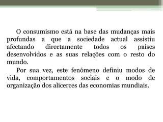 O consumismo está na base das mudanças mais profundas a que a sociedade actual assistiu afectando directamente todos os países desenvolvidos e as suas relações com o resto do mundo.Por sua vez, este fenómeno definiu modos de vida, comportamentos sociais e o modo de organização dos alicerces das economias mundiais. 