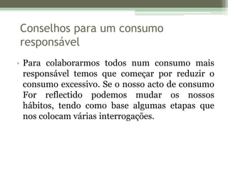 Conselhos para um consumo responsávelPara colaborarmos todos num consumo mais responsável temos que começar por reduzir o consumo excessivo. Se o nosso acto de consumo For reflectido podemos mudar os nossos hábitos, tendo como base algumas etapas que nos colocam várias interrogações.