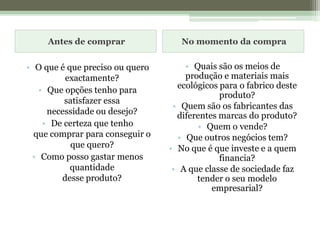 Antes de comprarNo momento da compraO que é que preciso ou quero exactamente?Que opções tenho para satisfazer essanecessidade ou desejo? De certeza que tenhoque comprar para conseguir o que quero?Como posso gastar menos quantidadedesse produto?Quais são os meios de produção e materiais mais ecológicos para o fabrico deste produto? Quem são os fabricantes das diferentes marcas do produto?Quem o vende? Que outros negócios tem? No que é que investe e a quem financia? A que classe de sociedade faz tender o seu modelo empresarial?