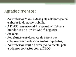 Agradecimentos:Ao Professor Manuel José pela colaboração na elaboração do nosso trabalho;À DECO, em especial à responsável Tatiana Mendonça e ao jurista André Regueiro;Ao 12ºH;Aos alunos e professores da escola que colaboraram na elaboração dos inquéritos;Ao Professor Raul e à direcção da escola, pela ajuda nos contactos com a DECO