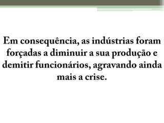 Em consequência, as indústrias foram forçadas a diminuir a sua produção e demitir funcionários, agravando ainda mais a crise.