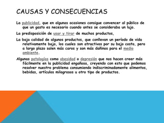 CAUSAS Y CONSECUENCIAS
La publicidad, que en algunas ocasiones consigue convencer al público de
   que un gasto es necesario cuando antes se consideraba un lujo.
La predisposición de usar y tirar de muchos productos,
La baja calidad de algunos productos, que conllevan un período de vida
   relativamente bajo, los cuales son atractivos por su bajo costo, pero
   a largo plazo salen más caros y son más dañinos para el medio
   ambiente.
Algunas patologías como obesidad o depresión que nos hacen creer más
   fácilmente en la publicidad engañosa, creyendo con esto que podemos
   resolver nuestro problema consumiendo indiscriminadamente alimentos,
   bebidas, artículos milagrosos u otro tipo de productos.
 
