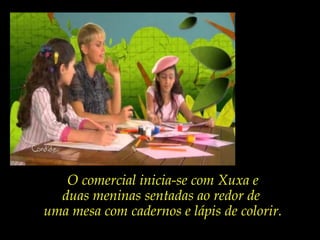 O comercial inicia-se com Xuxa e
duas meninas sentadas ao redor de
uma mesa com cadernos e lápis de colorir.
 