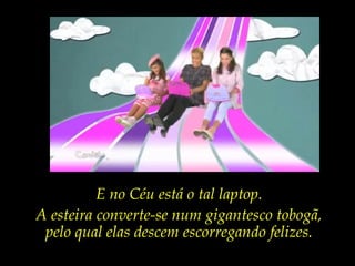 E no Céu está o tal laptop.
A esteira converte-se num gigantesco tobogã,
pelo qual elas descem escorregando felizes.
 