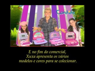 E no fim do comercial,
Xuxa apresenta os vários
modelos e cores para se colecionar.
 