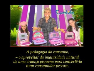 A pedagogia do consumo,
– o aproveitar da imaturidade natural
de uma criança pequena para convertê-la
num consumidor precoce.
 