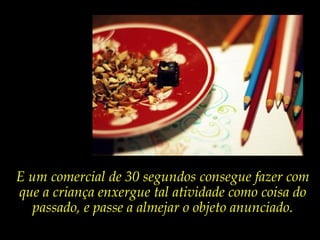 E um comercial de 30 segundos consegue fazer com
que a criança enxergue tal atividade como coisa do
passado, e passe a almejar o objeto anunciado.
 