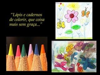 “Lápis e cadernos
de colorir, que coisa
mais sem graça...”
 