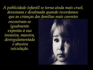 A publicidade infantil se torna ainda mais cruel,
desumana e desalmada quando recordamos
que as crianças das famílias mais carentes
encontram-se
igualmente
expostas à sua
invasiva, massiva,
desregulamentada
e abusiva
veiculação.
 