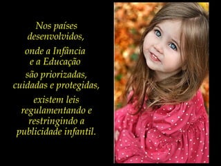 Nos países
desenvolvidos,
onde a Infância
e a Educação
são priorizadas,
cuidadas e protegidas,
existem leis
regulamentando e
restringindo a
publicidade infantil.
 