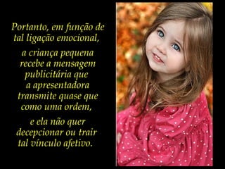 Portanto, em função de
tal ligação emocional,
a criança pequena
recebe a mensagem
publicitária que
a apresentadora
transmite quase que
como uma ordem,
e ela não quer
decepcionar ou trair
tal vínculo afetivo.
 