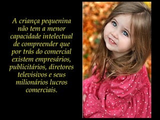 A criança pequenina
não tem a menor
capacidade intelectual
de compreender que
por trás do comercial
existem empresários,
publicitários, diretores
televisivos e seus
milionários lucros
comerciais.
 