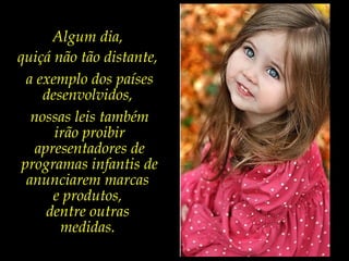 Algum dia,
quiçá não tão distante,
a exemplo dos países
desenvolvidos,
nossas leis também
irão proibir
apresentadores de
programas infantis de
anunciarem marcas
e produtos,
dentre outras
medidas.
 