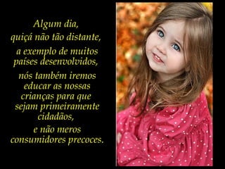Algum dia,
quiçá não tão distante,
a exemplo de muitos
países desenvolvidos,
nós também iremos
educar as nossas
crianças para que
sejam primeiramente
cidadãos,
e não meros
consumidores precoces.
 