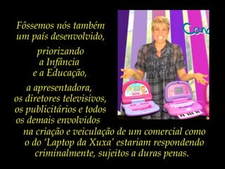 Algum dia,
quiçá não tão distante,
a exemplo de muitos
países desenvolvidos,
nós também iremos
educar as nossas
crianças para que
sejam primeiramente
cidadãos,
e não meros
consumidores precoces.
Fôssemos nós também
um país desenvolvido,
priorizando
a Infância
e a Educação,
a apresentadora,
os diretores televisivos,
os publicitários e todos
os demais envolvidos
na criação e veiculação de um comercial como
o do ‘Laptop da Xuxa’ estariam respondendo
criminalmente, sujeitos a duras penas.
 
