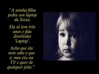 “A minha filha
pediu um laptop
da Xuxa.
Ela só tem três
anos e fala
direitinho
‘Laptop’.
Acho que ela
nem sabe o que
é, mas viu na
TV e quer de
qualquer jeito.”
 