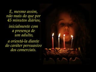 E, mesmo assim,
não mais do que por
45 minutos diários,
inicialmente com
a presença de
um adulto,
a orientá-la diante
do caráter persuasivo
dos comerciais.
 