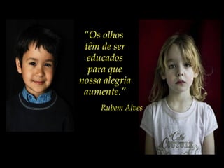 “Os olhos
têm de ser
educados
para que
nossa alegria
aumente.”
Rubem Alves
 