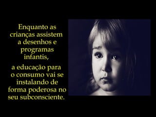 Enquanto as crianças assistem  a desenhos e programas infantis,  a educação para  o consumo vai se instalando de forma poderosa no seu subconsciente.  