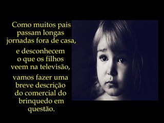 Como muitos pais passam longas  jornadas fora de casa, e desconhecem  o que os filhos  veem na televisão,  vamos fazer uma  breve descrição  do comercial do  brinquedo em questão. 