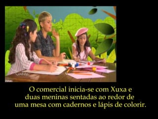 O comercial inicia-se com Xuxa e duas meninas sentadas ao redor de  uma mesa com cadernos e lápis de colorir. 
