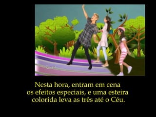 Nesta hora, entram em cena  os efeitos especiais, e uma esteira  colorida leva as três até o Céu. 