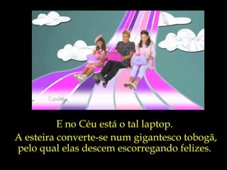 E no Céu está o tal laptop. A esteira converte-se num gigantesco tobogã,  pelo qual elas descem escorregando felizes. 