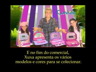 E no fim do comercial,  Xuxa apresenta os vários  modelos e cores para se colecionar. 
