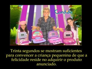 Trinta segundos se mostram suficientes  para convencer a criança pequenina de que a felicidade reside no adquirir o produto anunciado. 