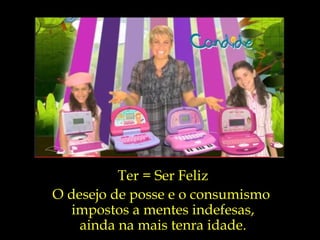 Ter = Ser Feliz O desejo de posse e o consumismo  impostos a mentes indefesas, ainda na mais tenra idade. 