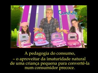 A pedagogia do consumo, –  o aproveitar da imaturidade natural  de uma criança pequena para convertê-la num consumidor precoce. 