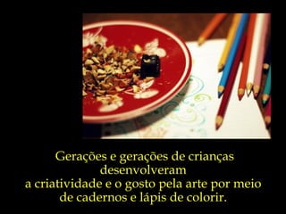 Gerações e gerações de crianças desenvolveram  a criatividade e o gosto pela arte por meio  de cadernos e lápis de colorir.  
