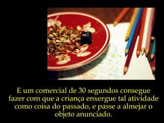 E um comercial de 30 segundos consegue fazer com que a criança enxergue tal atividade como coisa do passado, e passe a almejar o objeto anunciado. 