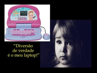 “ Diversão  de verdade  é o meu laptop!” 