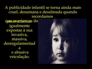 A publicidade infantil se torna ainda mais cruel, desumana e desalmada quando recordamos  que as crianças das famílias mais carentes encontram-se igualmente expostas à sua invasiva, massiva, desregulamentada e abusiva veiculação. 