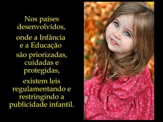 Nos países desenvolvidos,   onde a Infância  e a Educação  são priorizadas, cuidadas e protegidas, existem leis regulamentando e restringindo a publicidade infantil. 